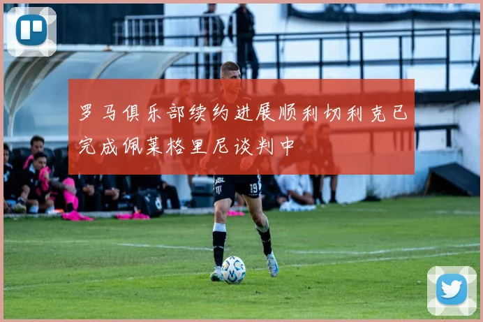 罗马俱乐部续约进展顺利切利克已完成佩莱格里尼谈判中