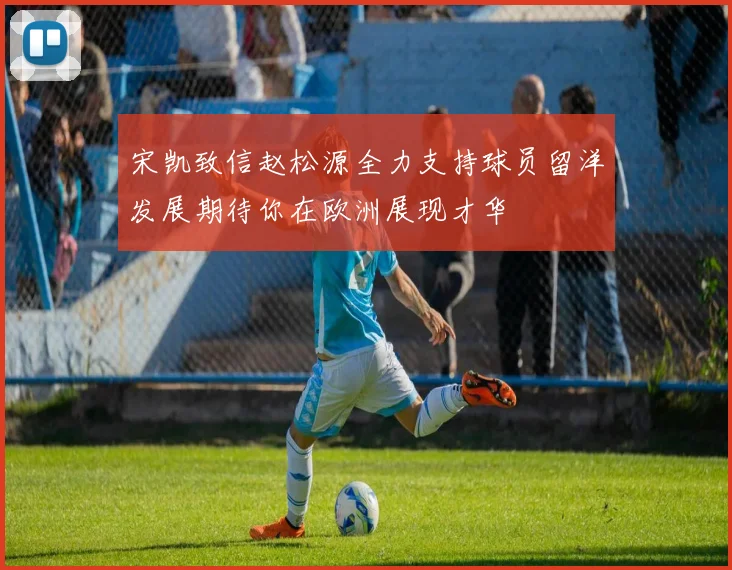 宋凯致信赵松源全力支持球员留洋发展期待你在欧洲展现才华