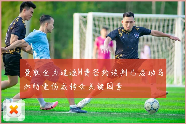 曼联全力追逐M费签约谈判已启动乌加特重伤成转会关键因素