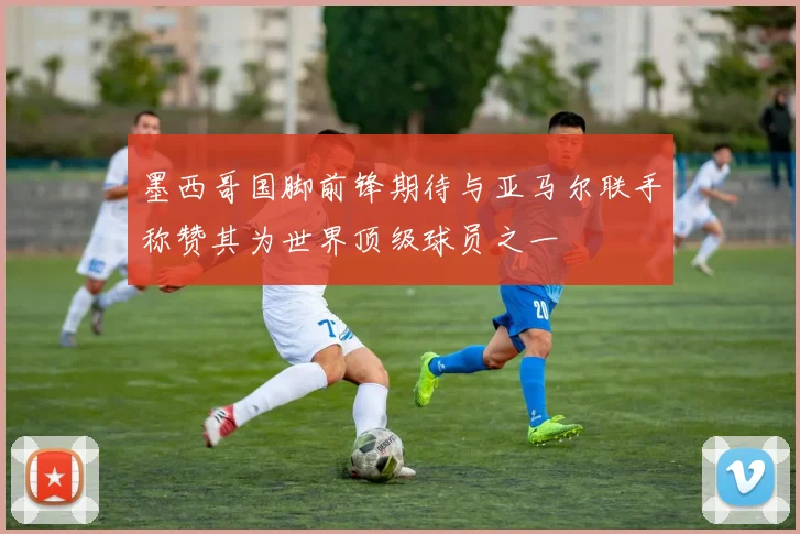 墨西哥国脚前锋期待与亚马尔联手称赞其为世界顶级球员之一