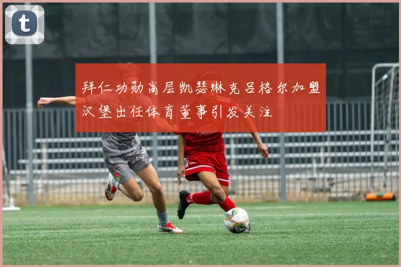 拜仁功勋高层凯瑟琳克吕格尔加盟汉堡出任体育董事引发关注