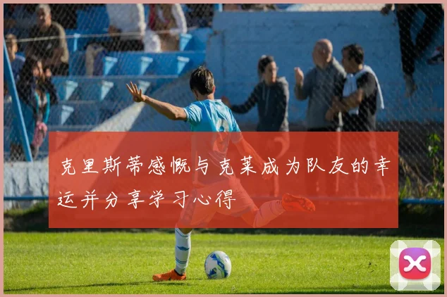 克里斯蒂感慨与克莱成为队友的幸运并分享学习心得