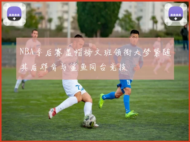 NBA季后赛盖帽榜文班领衔大梦紧随其后邓肯与鲨鱼同台竞技