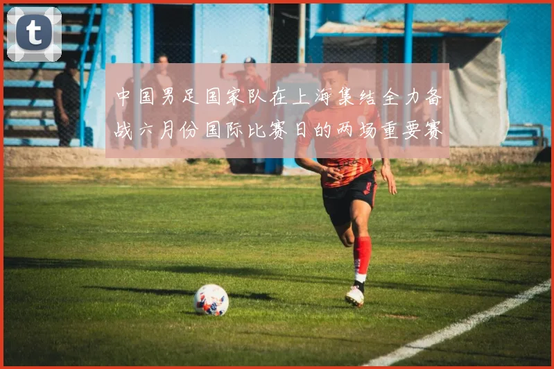 中国男足国家队在上海集结全力备战六月份国际比赛日的两场重要赛事