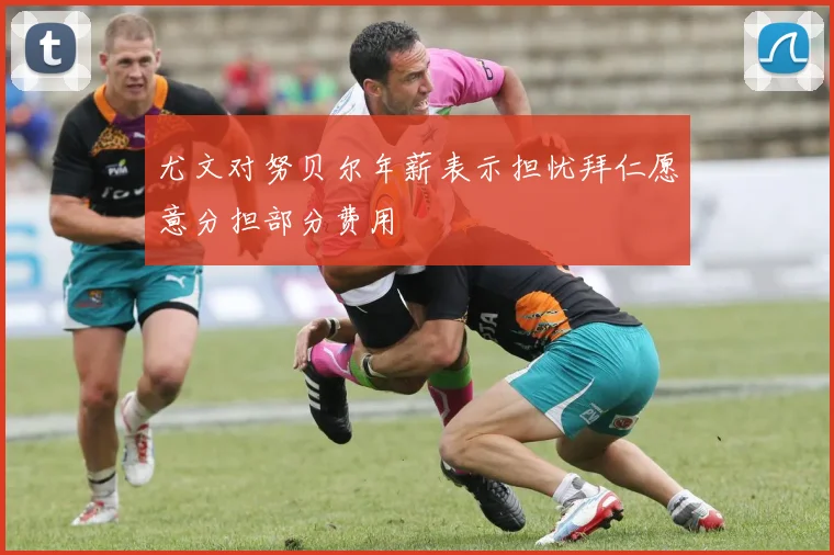 尤文对努贝尔年薪表示担忧拜仁愿意分担部分费用