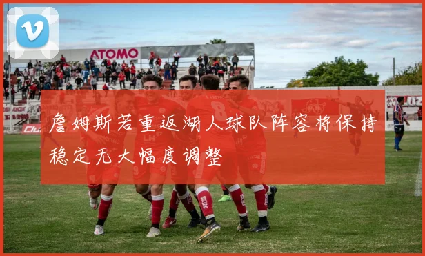 詹姆斯若重返湖人球队阵容将保持稳定无大幅度调整