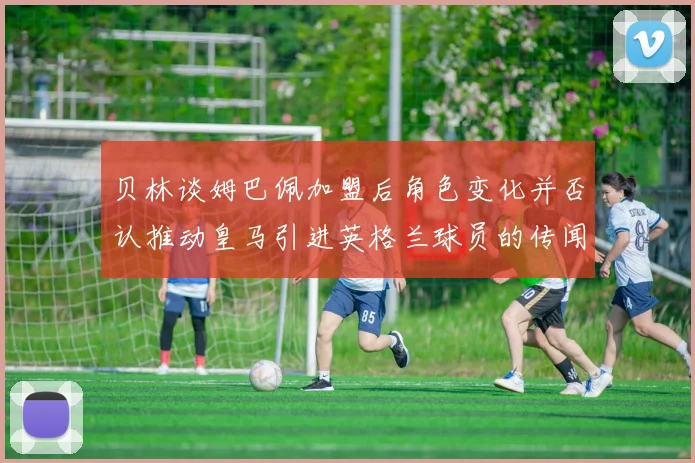贝林谈姆巴佩加盟后角色变化并否认推动皇马引进英格兰球员的传闻