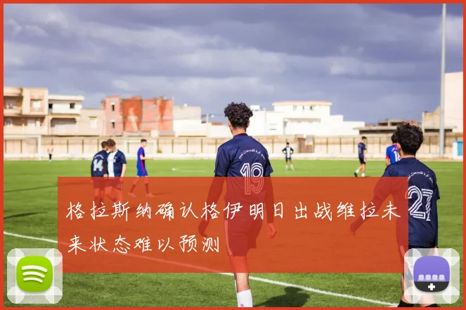格拉斯纳确认格伊明日出战维拉未来状态难以预测