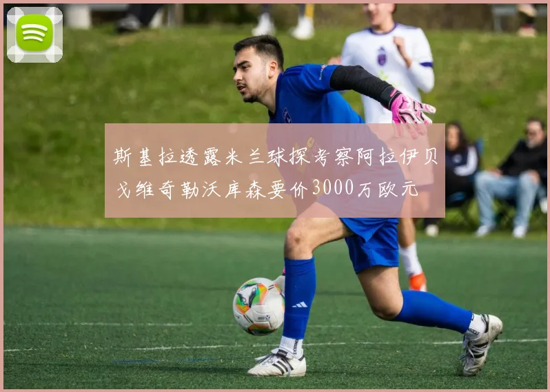 斯基拉透露米兰球探考察阿拉伊贝戈维奇勒沃库森要价3000万欧元