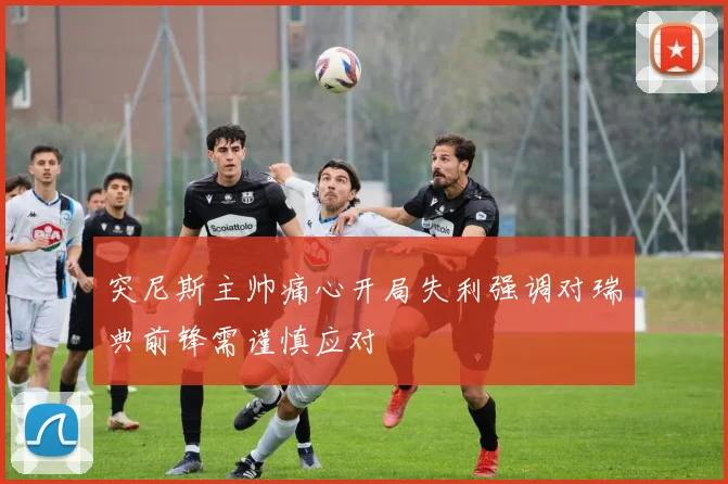 突尼斯主帅痛心开局失利强调对瑞典前锋需谨慎应对