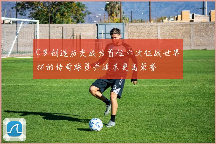 C罗创造历史成为首位六次征战世界杯的传奇球员并追求更高荣誉