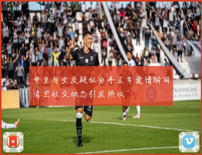 申京与女友疑似分手五年爱情瞬间清空社交动态引发热议