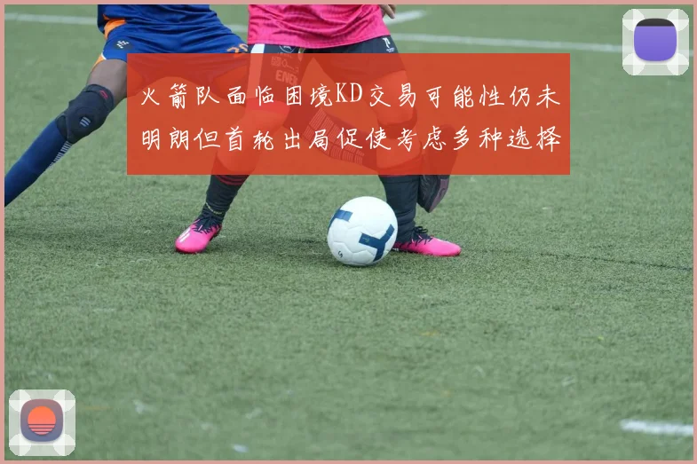 火箭队面临困境KD交易可能性仍未明朗但首轮出局促使考虑多种选择