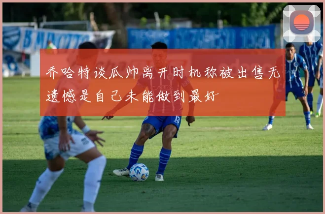 乔哈特谈瓜帅离开时机称被出售无遗憾是自己未能做到最好
