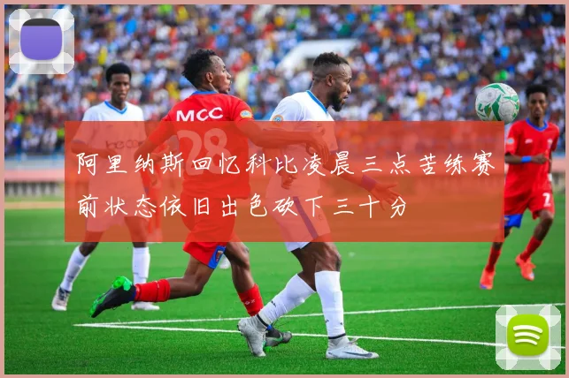 阿里纳斯回忆科比凌晨三点苦练赛前状态依旧出色砍下三十分