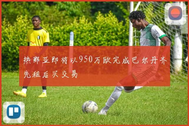 热那亚即将以950万欧完成巴尔丹齐先租后买交易