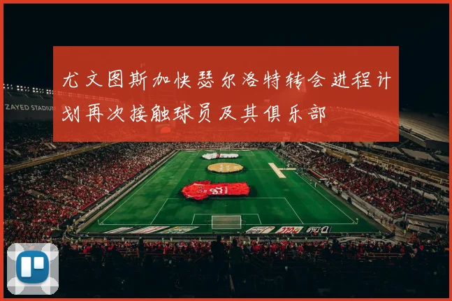 尤文图斯加快瑟尔洛特转会进程计划再次接触球员及其俱乐部