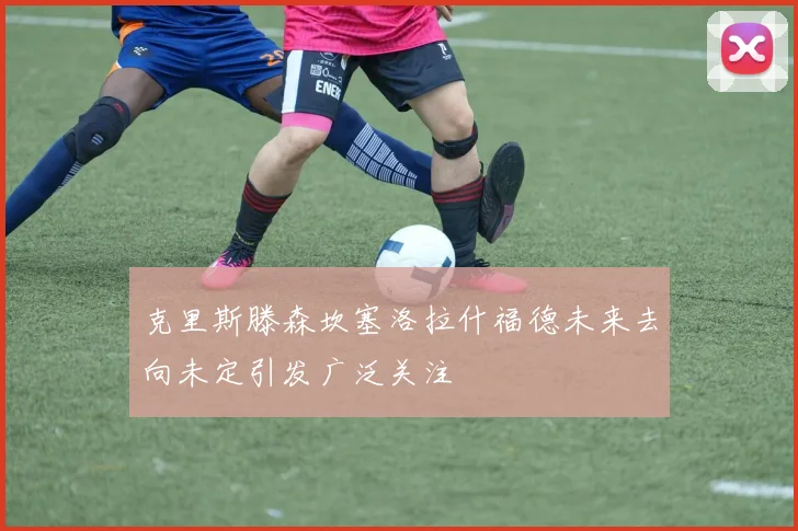 克里斯滕森坎塞洛拉什福德未来去向未定引发广泛关注