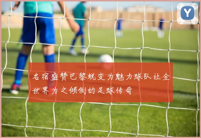 名宿盛赞巴黎蜕变为魅力球队让全世界为之倾倒的足球传奇