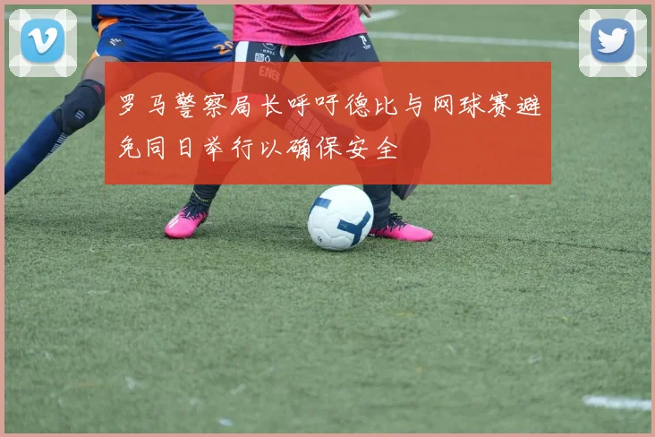 罗马警察局长呼吁德比与网球赛避免同日举行以确保安全