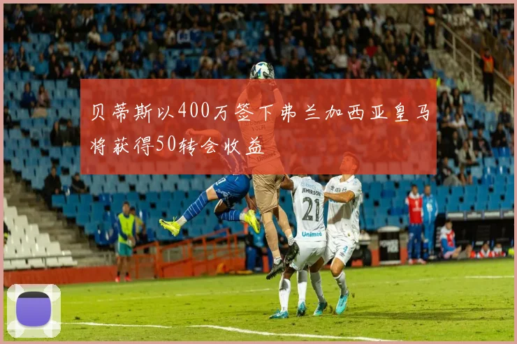 贝蒂斯以400万签下弗兰加西亚皇马将获得50转会收益
