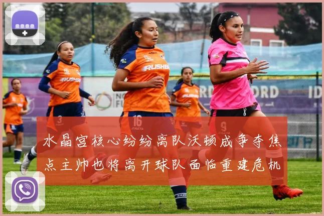 水晶宫核心纷纷离队沃顿成争夺焦点主帅也将离开球队面临重建危机