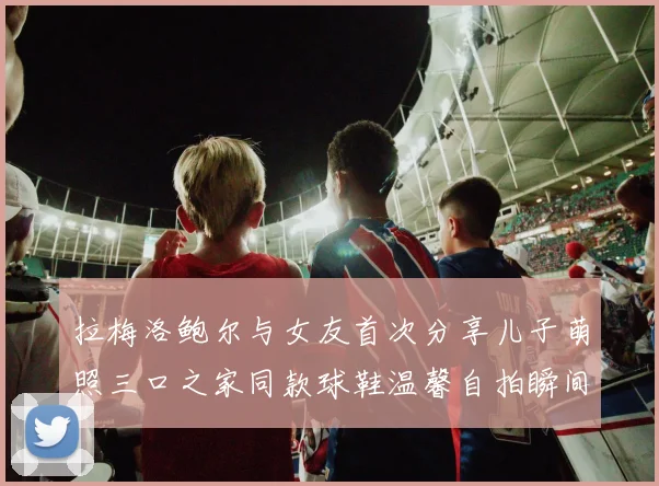 拉梅洛鲍尔与女友首次分享儿子萌照三口之家同款球鞋温馨自拍瞬间