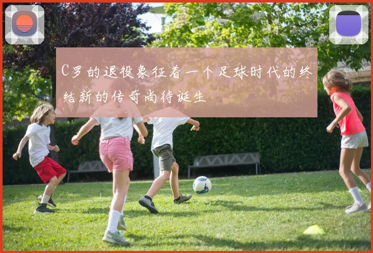 C罗的退役象征着一个足球时代的终结新的传奇尚待诞生